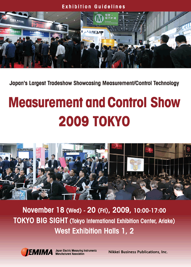 Japan's Largest Tradeshow Showcasing Measurement/Control Technology
      Measurement and Control Show 2009 TOKYO
      November 18 (Wed) - 20 (Fri), 2009, 10:00-17:00
TOKYO BIG SIGHT (Tokyo International Exhibition Center, Ariake)
West Exhibition Halls 1, 2
