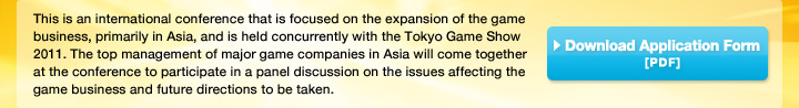 This is an international conference that is focused on the expansion of the game business, primarily in Asia, and is held concurrently with the Tokyo Game Show 2011. The top management of major game companies in Asia will come together at the conference to participate in a panel discussion on the issues affecting the game business and future directions to be taken.