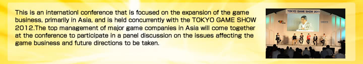 アジア・ゲーム・ビジネス・サミットは、東京ゲームショウ2011に併せて開催する、アジア圏を中核としたゲーム･ビジネスの拡大を目指す国際会議です。アジア圏の主要なゲーム会社の経営トップが一堂に会し、ゲーム・ビジネスの課題や展望についてパネルディスカッション形式で議論します。