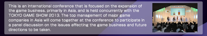 アジア・ゲーム・ビジネス・サミットは、東京ゲームショウ2013に併せて開催する、アジア圏を中核としたゲーム･ビジネスの拡大を目指す国際会議です。アジア圏の主要なゲーム会社の経営トップが一堂に会し、ゲーム・ビジネスの課題や展望についてパネルディスカッション形式で議論します。