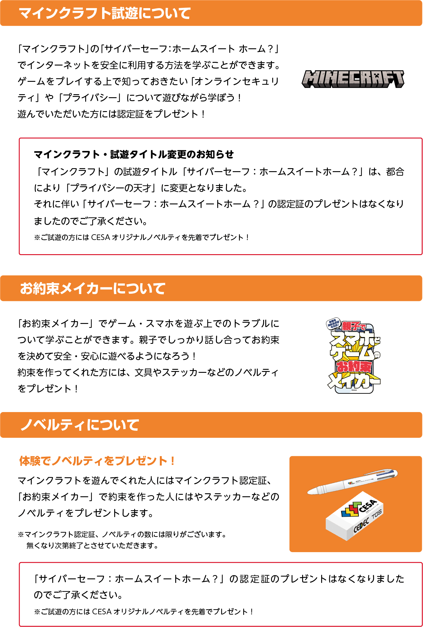 【マインクラフト試遊について】「マインクラフト」の「サイバーセーフ：ホームスイート ホーム？」でインターネットを安全に利用する方法を学ぶことができます。ゲームをプレイする上で知っておきたい「オンラインセキュリティ」や「プライバシー」について遊びながら学ぼう！遊んでいただいた方には認定証をプレゼント！マインクラフト・試遊タイトル変更のお知らせ「マインクラフト」の試遊タイトル「サイバーセーフ：ホームスイートホーム？」は、都合により「プライバシーの天才」に変更となりました。それに伴い「サイバーセーフ：ホームスイートホーム？」の認定証のプレゼントはなくなりましたのでご了承ください。※ご試遊の型にはCESAオリジナルノベルティを先着でプレゼント！【お約束メイカーについて】「お約束メイカー」でゲーム・スマホを遊ぶ上でのトラブルについて学ぶことができます。親子でしっかり話し合ってお約束を決めて安全・安心に遊べるようになろう！約束を作ってくれた方には、文具やステッカーなどのノベルティをプレゼント！【ノベルティについて】体験でノベルティをプレゼント！　マインクラフトを遊んでくれた人にはマインクラフト認定証、「お約束メイカー」で約束を作った人にはステッカーなどのノベルティをプレゼントします。※マインクラフト認定証、ノベルティの数には限りがございます。無くなり次第終了とさせていただきます。サイバーセーフ：ホームスイートホーム？」の認定証のプレゼントはなくなりましたのでご了承ください。※ご試遊の型にはCESAオリジナルノベルティを先着でプレゼント！