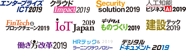 エンタープライズ ICT 2019 /クラウド Impact 2019 /Security Solution 2019 /人工知能／ビジネスAI 2019 /FinTech & ブロックチェーン 2019 /IoT Japan 2019 /デジタルものづくり 2019 /建設テック 2019 /働き方改革 2019 /HRテック＆ラーニングテクノロジー 2019 /デジタルドキュメント 2019