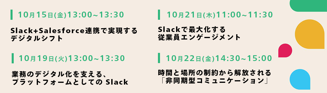 10月15日（金） 13:00- 13:30 Slack＋Salesforce 連携で実現するデジタルシフト／10月19日（火） 13:00- 13:30 業務のデジタル化を支える、プラットフォームとしてのSlack／10月21日（木） 11:00- 11:30 Slackで最大化する従業員エンゲージメント／10月22日（金） 14:30- 15:00 時間と場所の制約から解放される「非同期型コミュニケーション」